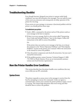 Chapter 4 — Troubleshooting




Troubleshooting Checklist
                         Even though Intermec designed your printer to operate under harsh
                         conditions, you may still encounter error messages. You can easily fix most
                         of the errors you encounter and consequently not delay operation of the
                         printer for very long.
                         If you receive an error message or encounter a functional problem with the
                         printer, you should perform these steps:

                         To troubleshoot your printer
                         1 Send a <BEL> command to the printer and see if the printer sends an
                           error message to the host in response.
                         2 If there is an error message, find it in the section called “Interpreting
                           Error Codes and Solving Problems,” later in this chapter. Follow the
                           instructions in the table to correct the problem.
                              Or:
                              If the printer does not send an error message to the host, try to locate
                              the symptom in the “Printer Operation Problems” and “Print Quality
                              Problems” sections of the printer user’s manual. Follow the instructions
                              in the manual to correct the problem.
                         3 Clean the printer components and check all connections. See your user’s
                           manual for instructions.
                         4 If the problem persists, contact Intermec Technical Support (1-800-
                           755-5505) in North America. If you are an international customer,
                           contact your local Intermec representative.


How the Printer Handles Error Conditions
                         This section describes how the printer handles error conditions that may
                         occur while you use IPL commands.

Syntax Errors
                         The printer responds to syntax errors in the messages it receives from the
                         host by attempting to execute the commands. It does not ignore a
                         command with a syntax error; instead, the printer produces output, even if
                         it is wrong. This output helps determine what went wrong and what
                         should be done to correct the problem.




44                                                                  IPL Programmer’s Reference Manual
 