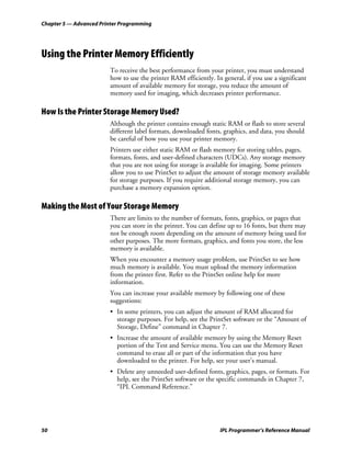 Chapter 5 — Advanced Printer Programming




Using the Printer Memory Efficiently
                        To receive the best performance from your printer, you must understand
                        how to use the printer RAM efficiently. In general, if you use a significant
                        amount of available memory for storage, you reduce the amount of
                        memory used for imaging, which decreases printer performance.

How Is the Printer Storage Memory Used?
                        Although the printer contains enough static RAM or flash to store several
                        different label formats, downloaded fonts, graphics, and data, you should
                        be careful of how you use your printer memory.
                        Printers use either static RAM or flash memory for storing tables, pages,
                        formats, fonts, and user-defined characters (UDCs). Any storage memory
                        that you are not using for storage is available for imaging. Some printers
                        allow you to use PrintSet to adjust the amount of storage memory available
                        for storage purposes. If you require additional storage memory, you can
                        purchase a memory expansion option.

Making the Most of Your Storage Memory
                        There are limits to the number of formats, fonts, graphics, or pages that
                        you can store in the printer. You can define up to 16 fonts, but there may
                        not be enough room depending on the amount of memory being used for
                        other purposes. The more formats, graphics, and fonts you store, the less
                        memory is available.
                        When you encounter a memory usage problem, use PrintSet to see how
                        much memory is available. You must upload the memory information
                        from the printer first. Refer to the PrintSet online help for more
                        information.
                        You can increase your available memory by following one of these
                        suggestions:
                        • In some printers, you can adjust the amount of RAM allocated for
                          storage purposes. For help, see the PrintSet software or the “Amount of
                          Storage, Define” command in Chapter 7.
                        • Increase the amount of available memory by using the Memory Reset
                          portion of the Test and Service menu. You can use the Memory Reset
                          command to erase all or part of the information that you have
                          downloaded to the printer. For help, see your user’s manual.
                        • Delete any unneeded user-defined fonts, graphics, pages, or formats. For
                          help, see the PrintSet software or the specific commands in Chapter 7,
                          “IPL Command Reference.”




50                                                                IPL Programmer’s Reference Manual
 