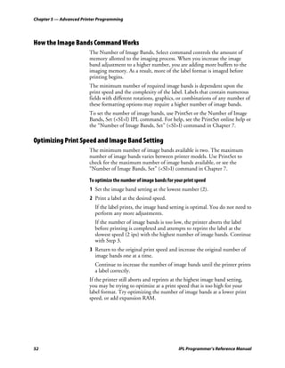 Chapter 5 — Advanced Printer Programming




How the Image Bands Command Works
                        The Number of Image Bands, Select command controls the amount of
                        memory allotted to the imaging process. When you increase the image
                        band adjustment to a higher number, you are adding more buffers to the
                        imaging memory. As a result, more of the label format is imaged before
                        printing begins.
                        The minimum number of required image bands is dependent upon the
                        print speed and the complexity of the label. Labels that contain numerous
                        fields with different rotations, graphics, or combinations of any number of
                        these formatting options may require a higher number of image bands.
                        To set the number of image bands, use PrintSet or the Number of Image
                        Bands, Set (<SI>I) IPL command. For help, see the PrintSet online help or
                        the “Number of Image Bands, Set” (<SI>I) command in Chapter 7.

Optimizing Print Speed and Image Band Setting
                        The minimum number of image bands available is two. The maximum
                        number of image bands varies between printer models. Use PrintSet to
                        check for the maximum number of image bands available, or see the
                        “Number of Image Bands, Set” (<SI>I) command in Chapter 7.

                        To optimize the number of image bands for your print speed
                         1 Set the image band setting at the lowest number (2).
                         2 Print a label at the desired speed.
                           If the label prints, the image band setting is optimal. You do not need to
                           perform any more adjustments.
                           If the number of image bands is too low, the printer aborts the label
                           before printing is completed and attempts to reprint the label at the
                           slowest speed (2 ips) with the highest number of image bands. Continue
                           with Step 3.
                         3 Return to the original print speed and increase the original number of
                           image bands one at a time.
                           Continue to increase the number of image bands until the printer prints
                           a label correctly.
                        If the printer still aborts and reprints at the highest image band setting,
                        you may be trying to optimize at a print speed that is too high for your
                        label format. Try optimizing the number of image bands at a lower print
                        speed, or add expansion RAM.




52                                                                  IPL Programmer’s Reference Manual
 