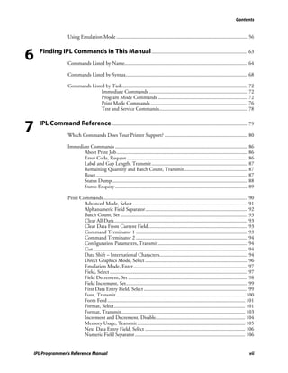Contents


                       Using Emulation Mode ..................................................................................................... 56



6     Finding IPL Commands in This Manual .......................................................................... 63
                       Commands Listed by Name............................................................................................... 64

                       Commands Listed by Syntax.............................................................................................. 68

                       Commands Listed by Task................................................................................................. 72
                                     Immediate Commands ............................................................................ 72
                                     Program Mode Commands ..................................................................... 72
                                     Print Mode Commands........................................................................... 76
                                     Test and Service Commands.................................................................... 78



7     IPL Command Reference ......................................................................................................... 79
                       Which Commands Does Your Printer Support? ................................................................ 80

                       Immediate Commands ...................................................................................................... 86
                             Abort Print Job..................................................................................................... 86
                             Error Code, Request ............................................................................................. 86
                             Label and Gap Length, Transmit .......................................................................... 87
                             Remaining Quantity and Batch Count, Transmit................................................. 87
                             Reset..................................................................................................................... 87
                             Status Dump ........................................................................................................ 88
                             Status Enquiry ...................................................................................................... 89

                       Print Commands ............................................................................................................... 90
                               Advanced Mode, Select......................................................................................... 91
                               Alphanumeric Field Separator............................................................................... 92
                               Batch Count, Set .................................................................................................. 93
                               Clear All Data....................................................................................................... 93
                               Clear Data From Current Field............................................................................. 93
                               Command Terminator 1 ...................................................................................... 93
                               Command Terminator 2 ...................................................................................... 94
                               Configuration Parameters, Transmit..................................................................... 94
                               Cut ....................................................................................................................... 94
                               Data Shift – International Characters.................................................................... 94
                               Direct Graphics Mode, Select ............................................................................... 96
                               Emulation Mode, Enter........................................................................................ 97
                               Field, Select .......................................................................................................... 97
                               Field Decrement, Set ............................................................................................ 98
                               Field Increment, Set.............................................................................................. 99
                               First Data Entry Field, Select ................................................................................ 99
                               Font, Transmit ................................................................................................... 100
                               Form Feed .......................................................................................................... 101
                               Format, Select..................................................................................................... 101
                               Format, Transmit ............................................................................................... 103
                               Increment and Decrement, Disable..................................................................... 104
                               Memory Usage, Transmit ................................................................................... 105
                               Next Data Entry Field, Select ............................................................................. 106
                               Numeric Field Separator..................................................................................... 106


    IPL Programmer’s Reference Manual                                                                                                                    vii
 