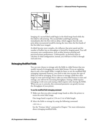 Chapter 5 — Advanced Printer Programming




                                             IPL.017


                         Imaging of a second label could begin in the third image band while the
                         first label is still printing. The second label could begin printing
                         immediately after the first with no delay, which suggests that the only
                         print delay encountered would be during the time when the first bands of
                         the first label were imaged.
                         As labels become more complex, the influence that print speed and the
                         number of buffers has on throughput is limited by imaging speed. You will
                         encounter new considerations, such as delay between printing and
                         perceived printer performance. Unfortunately, no formula exists to
                         calculate an ideal configuration; instead, you will have to find it through
                         trial and error.

Reimaging Modified Fields
                         You can now choose to reimage only the fields in a label format that you
                         modify instead of reimaging the entire label format. If you are updating
                         data in only a few simple fields, it might be faster to use the modified field
                         reimaging command; however, you need to take into account the type of
                         fields you will be reimaging. If you choose to reimage a field that takes
                         longer to erase and reimage than it takes an entire label format to erase and
                         reimage, you will not be increasing throughput. Erasing a field requires
                         reimaging it with zeros and erasing a label requires only clearing the RAM.
                         When you use it correctly, this command parameter can greatly increase
                         the throughput of your printer.

                         To use the modified field reimaging command
                         1 Make sure that you select enough image bands to allow the printer to
                           retain the entire label image.
                           One image band is equal to 2.54 cm (1 in) of label length.
                         2 Select the fields to reimage by using the following command:
                           <ESC>En,m
                           See the “Format, Select” command in Chapter 7 for more information
                           about reimaging modified fields.




IPL Programmer’s Reference Manual                                                                   55
 