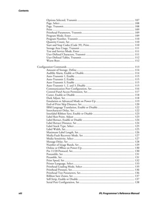 Contents


                      Options Selected, Transmit ................................................................................ 107
                      Page, Select......................................................................................................... 108
                      Page, Transmit.................................................................................................... 108
                      Print ................................................................................................................... 109
                      Printhead Parameters, Transmit.......................................................................... 109
                      Program Mode, Enter ......................................................................................... 109
                      Program Number, Transmit ............................................................................... 110
                      Quantity Count, Set ........................................................................................... 110
                      Start and Stop Codes (Code 39), Print................................................................ 110
                      Storage Area Usage, Transmit ............................................................................. 111
                      Test and Service Mode, Enter ............................................................................. 111
                      User-Defined Characters, Transmit .................................................................... 111
                      User-Defined Tables, Transmit........................................................................... 112
                      Warm Boot......................................................................................................... 112

           Configuration Commands ............................................................................................... 113
                  Amount of Storage, Define ................................................................................. 114
                  Audible Alarm, Enable or Disable....................................................................... 114
                  Auto-Transmit 1, Enable .................................................................................... 115
                  Auto-Transmit 2, Enable .................................................................................... 115
                  Auto-Transmit 3, Enable .................................................................................... 115
                  Auto-Transmit 1, 2, and 3, Disable .................................................................... 115
                  Communication Port Configuration, Set ............................................................ 116
                  Control Panel Access Permission, Set.................................................................. 117
                  Cutter, Enable or Disable ................................................................................... 118
                  Dark Adjust, Set ................................................................................................. 118
                  Emulation or Advanced Mode on Power-Up ...................................................... 119
                  End-of-Print Skip Distance, Set.......................................................................... 120
                  IBM Language Translation, Enable or Disable.................................................... 122
                  Intercharacter Delay, Set..................................................................................... 122
                  Interlabel Ribbon Save, Enable or Disable .......................................................... 123
                  Label Rest Point, Adjust ..................................................................................... 123
                  Label Retract, Enable or Disable ......................................................................... 124
                  Label Retract Distance, Set ................................................................................. 124
                  Label Stock Type, Select ..................................................................................... 125
                  Label Width, Set................................................................................................. 125
                  Maximum Label Length, Set............................................................................... 126
                  Media Fault Recovery Mode, Set ........................................................................ 127
                  Media Sensitivity, Select ..................................................................................... 127
                  Message Delay, Set ............................................................................................. 128
                  Number of Image Bands, Set .............................................................................. 129
                  Online or Offline on Power-Up.......................................................................... 130
                  Pin 11/20 Protocol, Set....................................................................................... 130
                  Postamble, Set .................................................................................................... 131
                  Preamble, Set...................................................................................................... 131
                  Print Speed, Set .................................................................................................. 132
                  Printer Language, Select...................................................................................... 133
                  Printhead Loading Mode, Select ......................................................................... 135
                  Printhead Pressure, Set........................................................................................ 136
                  Printhead Test Parameters, Set............................................................................ 136
                  Ribbon Save Zones, Set ...................................................................................... 137
                  Self-Strip, Enable or Disable ............................................................................... 137
                  Serial Port Configuration, Set ............................................................................. 138


viii                                                                                        IPL Programmer’s Reference Manual
 