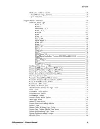 Contents


                          Slash Zero, Enable or Disable ............................................................................. 138
                          Takeup Motor Torque, Increase ......................................................................... 139
                          Top of Form, Set ................................................................................................ 139

               Program Mode Commands.............................................................................................. 140
                      Bar Code, Select Type ........................................................................................ 141
                              Code 39................................................................................................. 142
                              Code 93................................................................................................. 142
                              Interleaved 2 of 5................................................................................... 143
                              Code 2 of 5............................................................................................ 143
                              Codabar................................................................................................. 143
                              Code 11................................................................................................. 144
                              Code 128............................................................................................... 144
                              UPC/EAN............................................................................................. 146
                              HIBC Code 39...................................................................................... 147
                              Code 16K.............................................................................................. 147
                              Code 49................................................................................................. 148
                              POSTNET ............................................................................................ 148
                              PDF417................................................................................................. 148
                              MaxiCode.............................................................................................. 151
                              JIS-ITF.................................................................................................. 152
                              HIBC Code 128.................................................................................... 153
                              Data Matrix Symbology Versions ECC-100 and ECC-200 ................... 154
                              QR Code............................................................................................... 155
                              MicroPDF417 ....................................................................................... 156
                              RSS ....................................................................................................... 157
                              EAN.UCC Composite........................................................................... 160
                      Bar Code Field, Create or Edit............................................................................ 163
                      Bitmap Cell Height for Graphic or UDF, Define ............................................... 164
                      Bitmap Cell Width for Graphic or UDF, Define ................................................ 166
                      Bitmap User-Defined Font, Clear or Define ....................................................... 167
                      Border Around Human-Readable Text, Define................................................... 167
                      Box Field, Create or Edit .................................................................................... 168
                      Character Bitmap Origin Offset, Define ............................................................. 169
                      Character Rotation or Bar Code Ratio, Define ................................................... 170
                      Code 39 Prefix Character, Define ....................................................................... 173
                      Command Tables, Load ..................................................................................... 173
                      Current Edit Session, Save .................................................................................. 174
                      Data Source for Format in a Page, Define........................................................... 174
                      Field, Delete ....................................................................................................... 174
                      Field Data, Define Source................................................................................... 175
                      Field Direction, Define....................................................................................... 177
                      Field Origin, Define ........................................................................................... 177
                      Font Character Width, Define............................................................................ 178
                      Font Type, Select................................................................................................ 180
                      Format, Create or Edit........................................................................................ 182
                      Format Direction in a Page, Define .................................................................... 183
                      Format, Erase...................................................................................................... 184
                      Format Offset Within a Page, Define.................................................................. 184
                      Format Page Position, Define Data Source ......................................................... 184
                      Format Position From Page, Delete .................................................................... 185
                      Format Position in a Page, Assign ....................................................................... 185
                      Graphic, Select ................................................................................................... 186


IPL Programmer’s Reference Manual                                                                                                           ix
 