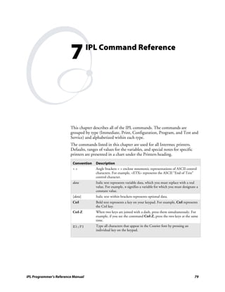 7          IPL Command Reference




                         This chapter describes all of the IPL commands. The commands are
                         grouped by type (Immediate, Print, Configuration, Program, and Test and
                         Service) and alphabetized within each type.
                         The commands listed in this chapter are used for all Intermec printers.
                         Defaults, ranges of values for the variables, and special notes for specific
                         printers are presented in a chart under the Printers heading.

                          Convention    Description
                          <>            Angle brackets < > enclose mnemonic representations of ASCII control
                                        characters. For example, <ETX> represents the ASCII “End of Text”
                                        control character.
                          data          Italic text represents variable data, which you must replace with a real
                                        value. For example, n signifies a variable for which you must designate a
                                        constant value.
                          [data]        Italic text within brackets represents optional data.
                          Ctrl          Bold text represents a key on your keypad. For example, Ctrl represents
                                        the Ctrl key.
                          Ctrl-Z        When two keys are joined with a dash, press them simultaneously. For
                                        example, if you see the command Ctrl-Z, press the two keys at the same
                                        time.
                          E3;F3         Type all characters that appear in the Courier font by pressing an
                                        individual key on the keypad.




IPL Programmer’s Reference Manual                                                                             79
 