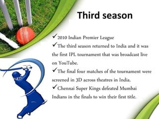 Third season 
2010 Indian Premier League 
The third season returned to India and it was 
the first IPL tournament that was broadcast live 
on YouTube. 
The final four matches of the tournament were 
screened in 3D across theatres in India. 
Chennai Super Kings defeated Mumbai 
Indians in the finals to win their first title. 
 