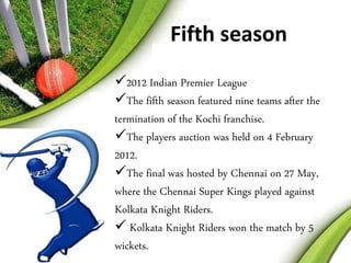Fifth season 
2012 Indian Premier League 
The fifth season featured nine teams after the 
termination of the Kochi franchise. 
The players auction was held on 4 February 
2012. 
The final was hosted by Chennai on 27 May, 
where the Chennai Super Kings played against 
Kolkata Knight Riders. 
 Kolkata Knight Riders won the match by 5 
wickets. 
 