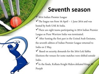 Seventh season 
2014 Indian Premier League 
The league ran from 16 April – 1 June 2014 and was 
hosted by both UAE & India. 
There are eight teams participating in 2014 Indian Premier 
League as Pune Warriors India was terminated. 
 After hosting the first part in the United Arab Emirates, 
the seventh edition of Indian Premier League returned to 
India on 2 May. 
 Based on security demands for the 2014 Lok Sabha 
Elections the venues for some matches were shifted outside 
India . 
In the finals, Kolkata Knight Riders defeated Kings XI 
Punjab 
 