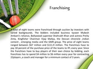 Franchising 
A total of eight teams were franchised through auction by investors with 
varied backgrounds. The bidders included business tycoon Mukesh 
Ambani's reliance, Bollywood superstar Shahrukh Khan and actress Preity 
Zinta, Kingfisher Chairman Vijay Mallya, the Deccan chronicle ,Indian 
cement , emerging media and the GMR group. The price of eight teams 
ranged between $67 million and $111.9 million. The franchises have to 
pay 10 percent of the purchase price of the teams to IPL every year. Since 
the franchises have to buy players of their own choice by bidding, each 
franchises has to spend $4 million to $6 million every year for contracting 
22players ,a coach and manager for a minimum contact of 3 years. 
 