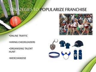 STRATEGIES TO POPULARIZE FRANCHISE 
•ONLINE TRAFFIC 
•HIRING CHEERLEADERS 
•ORGANISING TALENT 
HUNT 
•MERCHANDISE 
 