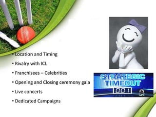 • Location and Timing 
• Rivalry with ICL 
• Franchisees – Celebrities 
• Opening and Closing ceremony gala 
• Live concerts 
• Dedicated Campaigns 
 