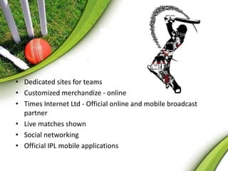 • Dedicated sites for teams 
• Customized merchandize - online 
• Times Internet Ltd - Official online and mobile broadcast 
partner 
• Live matches shown 
• Social networking 
• Official IPL mobile applications 
 