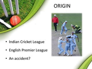 ORIGIN 
• Indian Cricket League 
• English Premier League 
• An accident? 
 