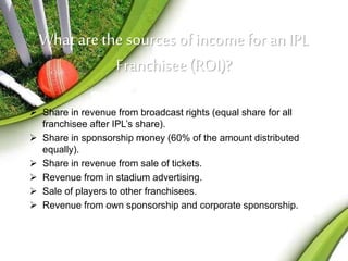 What are the sources of income for an IPL 
Franchisee (ROI)? 
 Share in revenue from broadcast rights (equal share for all 
franchisee after IPL’s share). 
 Share in sponsorship money (60% of the amount distributed 
equally). 
 Share in revenue from sale of tickets. 
 Revenue from in stadium advertising. 
 Sale of players to other franchisees. 
 Revenue from own sponsorship and corporate sponsorship. 
 