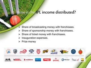 How is the IPL income distributed? 
 Share of broadcasting money with franchisees. 
 Share of sponsorship money with franchisees. 
 Share of ticket money with franchisees. 
 Inauguration expenses. 
 Prize money 
 