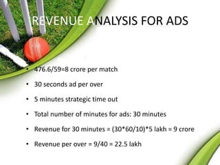 REVENUE ANALYSIS FOR ADS 
• 476.6/59=8 crore per match 
• 30 seconds ad per over 
• 5 minutes strategic time out 
• Total number of minutes for ads: 30 minutes 
• Revenue for 30 minutes = (30*60/10)*5 lakh = 9 crore 
• Revenue per over = 9/40 = 22.5 lakh 
 