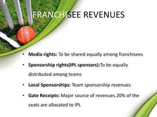 FRANCHISEE REVENUES 
• Media rights: To be shared equally among franchisees 
• Sponsorship rights(IPL sponsors):To be equally 
distributed among teams 
• Local Sponsorships: Team sponsorship revenues 
• Gate Receipts: Major source of revenues.20% of the 
seats are allocated to IPL 
 