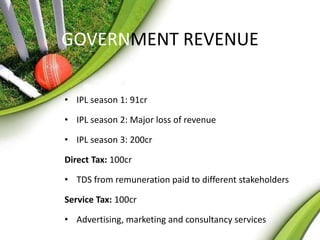 GOVERNMENT REVENUE 
• IPL season 1: 91cr 
• IPL season 2: Major loss of revenue 
• IPL season 3: 200cr 
Direct Tax: 100cr 
• TDS from remuneration paid to different stakeholders 
Service Tax: 100cr 
• Advertising, marketing and consultancy services 
 