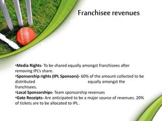 Franchisee revenues 
•Media Rights- To be shared equally amongst franchisees after 
removing IPL’s share. 
•Sponsorship rights (IPL Sponsors)- 60% of the amount collected to be 
distributed equally amongst the 
franchisees. 
•Local Sponsorships- Team sponsorship revenues 
•Gate Receipts- Are anticipated to be a major source of revenues. 20% 
of tickets are to be allocated to IPL . 
 