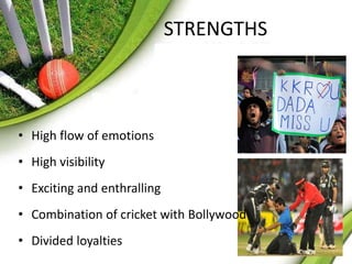 STRENGTHS 
• High flow of emotions 
• High visibility 
• Exciting and enthralling 
• Combination of cricket with Bollywood 
• Divided loyalties 
 