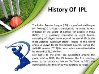 History Of IPL 
The Indian Premier League (IPL) is a professional league 
for Twenty20 cricket championship in India. It was 
initiated by the Board of Control for Cricket in India 
(BCCI). It is currently contested by eight teams, 
consisting of players from around the world. IPL is the 
most-watched Twenty20 cricket league in the world 
and also known for its commercial success. During the 
sixth IPL season (2013) its brand value was estimated to 
be around US$3.03 billion. 
Live rights to the event are syndicated around the 
globe, and in 2010, the IPL became the first sporting 
event to be broadcast live on YouTube. In 2012 the 
naming rights for the series was awarded to Pepsi. 
 