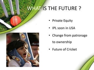 WHAT IS THE FUTURE ? 
• Private Equity 
• IPL soon in USA 
• Change from patronage 
to ownership 
• Future of Cricket 
 