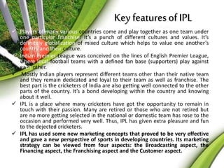 Key features of IPL 
 Players of many various countries come and play together as one team under 
one particular franchise. It’s a punch of different cultures and values. It’s 
definitely globalization of mixed culture which helps to value one another’s 
country and their culture. 
 Indian Premier League was conceived on the lines of English Premier League, 
where local football teams with a defined fan base (supporters) play against 
each other. 
 Mostly Indian players represent different teams other than their native team 
and they remain dedicated and loyal to their team as well as franchise. The 
best part is the cricketers of India are also getting well connected to the other 
parts of the country. It’s a bond developing within the country and knowing 
about it well. 
 IPL is a place where many cricketers have got the opportunity to remain in 
touch with their passion. Many are retired or those who are not retired but 
are no more getting selected in the national or domestic team has rose to the 
occasion and performed very well. Thus, IPL has given extra pleasure and fun 
to the dejected cricketers. 
 IPL has used some new marketing concepts that proved to be very effective 
and gave a new perspective of sports in developing countries. Its marketing 
strategy can be viewed from four aspects: the Broadcasting aspect, the 
Financing aspect, the Franchising aspect and the Customer aspect. 
 