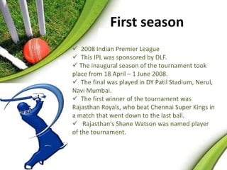 First season 
 2008 Indian Premier League 
 This IPL was sponsored by DLF. 
 The inaugural season of the tournament took 
place from 18 April – 1 June 2008. 
 The final was played in DY Patil Stadium, Nerul, 
Navi Mumbai. 
 The first winner of the tournament was 
Rajasthan Royals, who beat Chennai Super Kings in 
a match that went down to the last ball. 
 Rajasthan's Shane Watson was named player 
of the tournament. 
 