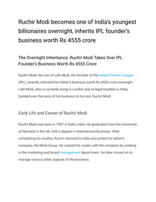 Ruchir Modi becomes one of India’s youngest
billionaires overnight, inherits IPL founder’s
business worth Rs 4555 crore
The Overnight Inheritance: Ruchir Modi Takes Over IPL
Founder’s Business Worth Rs 4555 Crore
Ruchir Modi, the son of Lalit Modi, the founder of the Indian Premier League
(IPL), recently inherited his father’s business worth Rs 4555 crore overnight.
Lalit Modi, who is currently living in London due to legal troubles in India,
handed over the reins of his business to his son, Ruchir Modi.
Early Life and Career of Ruchir Modi
Ruchir Modi was born in 1987 in Delhi, India. He graduated from the University
of Warwick in the UK, with a degree in International Business. After
completing his studies, Ruchir returned to India and joined his father’s
company, the Modi Group. He started his career with the company by working
in the marketing and brand management department. He later moved on to
manage various other aspects of the business.
 