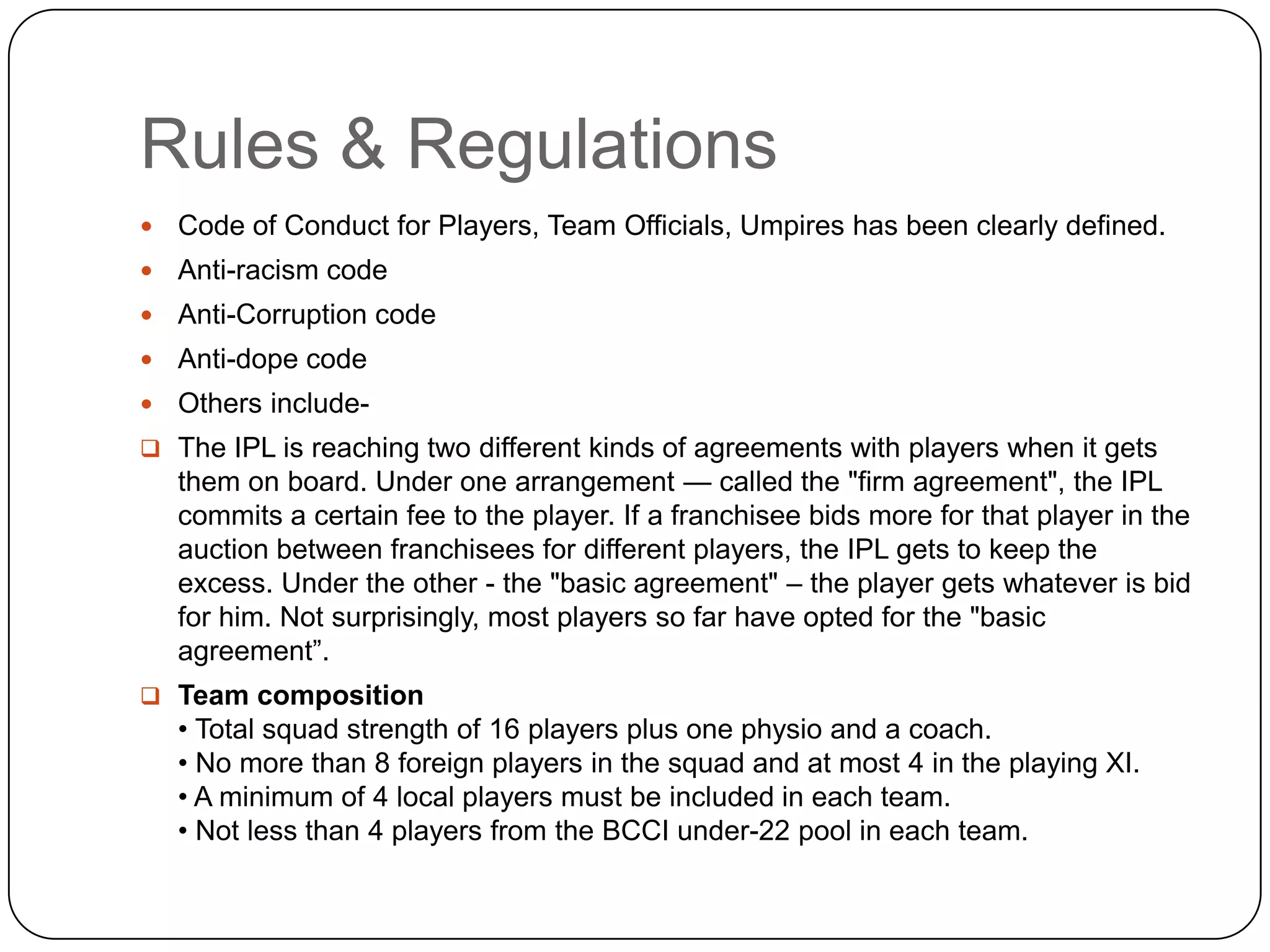 Franchisees own the teams in perpetuity, but make the payments in installments over the next 10 years. In addition, each team spends $4-6 million per year on players and team personnel. Players signed three-year contracts with the franchisee, and icon players excepted, can be traded after the first season. Stadiums could cost up to Rs 30 lakh per match, and each team is also expected to spend approximately $3-4 million per year on marketing, promotion, and event management costs.The franchisees’ expenses include team franchising installments, player and personnel, marketing, stadium expenses, and promotion, event management and administration. 