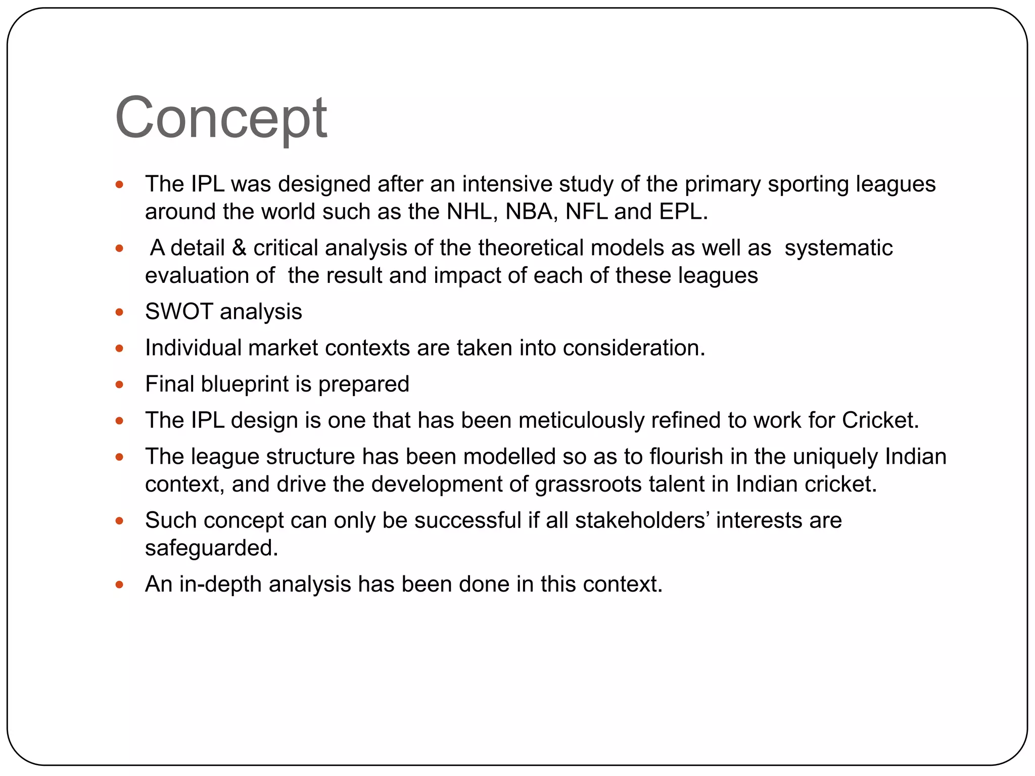 ConceptThe IPL was designed after an intensive study of the primary sporting leagues around the world such as the NHL, NBA, NFL and EPL.  A detail & critical analysis of the theoretical models as well as  systematic evaluation of  the result and impact of each of these leagues SWOT analysis Individual market contexts are taken into consideration.Final blueprint is preparedThe IPL design is one that has been meticulously refined to work for Cricket. The league structure has been modelled so as to flourish in the uniquely Indian context, and drive the development of grassroots talent in Indian cricket. Such concept can only be successful if all stakeholders’ interests are safeguarded.An in-depth analysis has been done in this context.