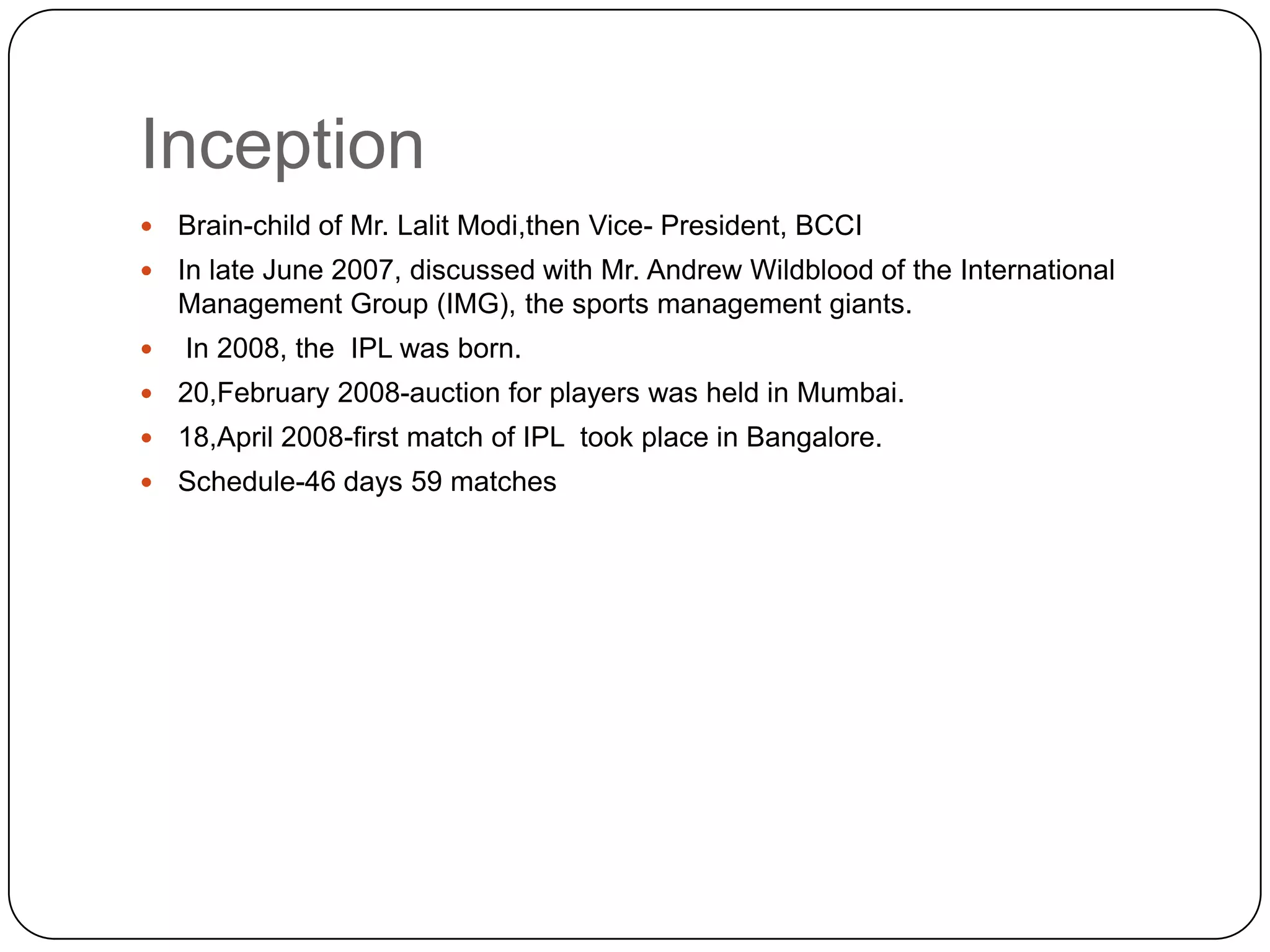 InceptionBrain-child of Mr. Lalit Modi,then Vice- President, BCCIIn late June 2007, discussed with Mr. Andrew Wildblood of the International Management Group (IMG), the sports management giants.In 2008, the IPL was born.20,February 2008-auction for players was held in Mumbai.18,April 2008-first match of IPL  took place in Bangalore.Schedule-46 days 59 matches