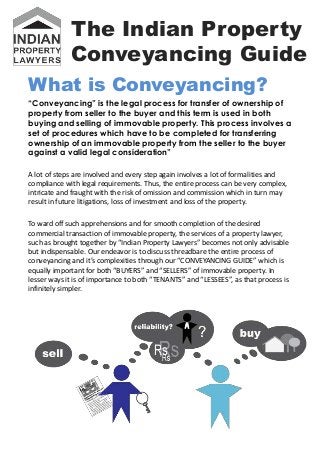 The Indian Property
             Conveyancing Guide
What is Conveyancing?
“Conveyancing” is the legal process for transfer of ownership of
property from seller to the buyer and this term is used in both
buying and selling of immovable property. This process involves a
set of procedures which have to be completed for transferring
ownership of an immovable property from the seller to the buyer
against a valid legal consideration”

A lot of steps are involved and every step again involves a lot of formalities and
compliance with legal requirements. Thus, the entire process can be very complex,
intricate and fraught with the risk of omission and commission which in turn may
result in future litigations, loss of investment and loss of the property.

To ward off such apprehensions and for smooth completion of the desired
commercial transaction of immovable property, the services of a property lawyer,
such as brought together by “Indian Property Lawyers” becomes not only advisable
but indispensable. Our endeavor is to discuss threadbare the entire process of
conveyancing and it’s complexities through our “CONVEYANCING GUIDE” which is
equally important for both “BUYERS” and “SELLERS” of immovable property. In
lesser ways it is of importance to both “TENANTS” and “LESSEES”, as that process is
infinitely simpler.
 