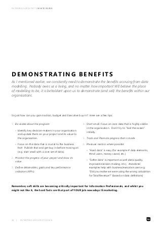 ENTERPRISE ARCHITECTS WHITE PAPER 
DEMONSTRATING BENEFITS 
As I mentioned earlier, we constantly need to demonstrate the benefits accruing from data 
modelling. Nobody owes us a living, and no matter how impor tant WE believe the place 
of modelling to be, it is beholdant upon us to demonstrate (and sell) the benefits within our 
organisations. 
So just how can you gain traction, budget and Executive buy-in? Here are a few tips: 
1. Be visible about the program: 
»» Identify key decision-makers in your organisation 
and update them on your project and its value to 
the organisation. 
»» Focus on the data that is crucial to the business 
first! Publish that and get buy in before moving on 
(e.g. start small with a core set of data). 
2. Monitor the progress of your project and show its 
value. 
3. Define deliverables, goals and key performance 
indicators (KPIs). 
30 | ENTERPRISE ARCHITECTS ©2014 
4. Start small. Focus on core data that is highly visible 
in the organisation. Don’t try to “boil the ocean” 
initially. 
5. Track and Promote progress that is made. 
6. Measure metrics where possible: 
»» “Hard data” is easy (for example # data elements, 
#end users, money saved, etc.) 
»» “Softer data” is important as well (data quality, 
improved decision-making, etc.). Anecdotal 
examples help with business/executive users e.g. 
“Did you realise we were using the wrong calculation 
for Total Revenue?” (based on data definitions) 
Remember, soft skills are becoming critically important for Information Professionals, and whilst you 
might not like it, the hard facts are that part of YOUR job nowadays IS marketing. 
 