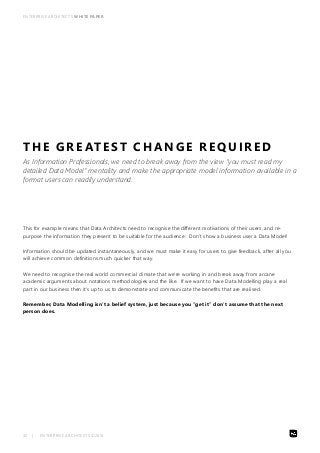 ENTERPRISE ARCHITECTS WHITE PAPER 
THE GREATEST CHANGE REQUIRED 
As Information Professionals, we need to break away from the view “you must read my 
detailed Data Model” mentality and make the appropriate model information available in a 
format users can readily understand. 
This for example means that Data Architects need to recognise the different motivations of their users, and re-purpose 
the information they present to be suitable for the audience: Don’t show a business user a Data Model! 
Information should be updated instantaneously, and we must make it easy for users to give feedback, after all you 
will achieve common definitions much quicker that way. 
We need to recognise the real world commercial climate that we’re working in and break away from arcane 
academic arguments about notations methodologies and the like. If we want to have Data Modelling play a real 
part in our business then it’s up to us to demonstrate and communicate the benefits that are realised. 
Remember, Data Modelling isn’t a belief system, just because you “get it” don’t assume that the next 
person does. 
32 | ENTERPRISE ARCHITECTS ©2014 
 