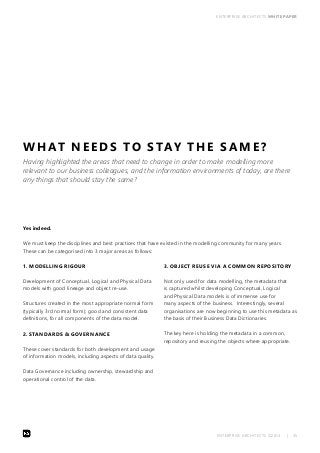 ENTERPRISE ARCHITECTS WHITE PAPER 
WHAT NEEDS TO STAY THE SAME? 
Having highlighted the areas that need to change in order to make modelling more 
relevant to our business colleagues, and the information environments of today, are there 
any things that should stay the same? 
Yes indeed. 
We must keep the disciplines and best practices that have existed in the modelling community for many years. 
These can be categorised into 3 major areas as follows: 
ENTERPRISE ARCHITECTS ©2014 | 35 
1. MODELLING RIGOUR 
Development of Conceptual, Logical and Physical Data 
models with good lineage and object re-use. 
Structures created in the most appropriate normal form 
(typically 3rd normal form); good and consistent data 
definitions, for all components of the data model. 
2. STANDARDS & GOVERNANCE 
These cover standards for both development and usage 
of information models, including aspects of data quality. 
Data Governance including ownership, stewardship and 
operational control of the data. 
3. OBJECT REUSE VIA A COMMON REPOSITORY 
Not only used for data modelling, the metadata that 
is captured whilst developing Conceptual, Logical 
and Physical Data models is of immense use for 
many aspects of the business. Interestingly, several 
organisations are now beginning to use this metadata as 
the basis of their Business Data Dictionaries. 
The key here is holding the metadata in a common, 
repository and reusing the objects where appropriate. 
 