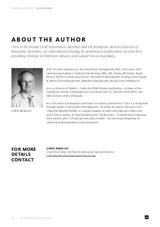 ENTERPRISE ARCHITECTS WHITE PAPER 
ABOUT THE AUTHOR 
Chris is the Global Chief Information Architect and UK Enterprise Services Director of 
Enterprise Architects, an International strategy & architecture professional services firm, 
providing strategic architecture delivery and support services globally. 
CHRIS BRADLEY 
FOR MORE 
DETAILS 
CONTACT 
With 32 years experience in the Information Management field, Chris works with 
leading organisations including Total, Barclays, RBS, GSK, Disney, BP, Statoil, Riyad 
Bank & Aramco in Data Governance, Information Management Strategy, Data Quality 
& Master Data Management, Metadata Management and Business Intelligence. 
He is a Director of DAMA- I, holds the CDMP Master certification, a Fellow of the 
Chartered Institute of Management Consulting (now IC) member of the MPO, and 
SME Director of the DM Board. 
As a columnist and frequent contributor to industry publications, Chris is a recognised 
thought-leader in Information Management. He leads an experts channel on the 
influential BeyeNETWORK, is a regular speaker at major international conferences, 
and is the co-author of “Data Modelling For The Business – A Handbook for aligning 
the business with IT using high-level data models”. He also blogs frequently on 
Information Management (and motorsport). 
CHRIS BRADLEY 
Chief Information Architect & Enterprise Services Director 
Chris.Bradley@enterprisearchitects.com 
38 | ENTERPRISE ARCHITECTS ©2014 
 