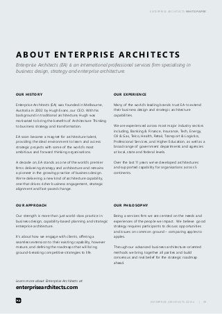 ENTERPRISE ARCHITECTS WHITE PAPER 
ABOUT ENTERPRISE ARCHITECTS 
Enterprise Architects (EA) is an international professional services firm specialising in 
business design, strategy and enterprise architecture. 
ENTERPRISE ARCHITECTS ©2014 | 39 
OUR HISTORY 
Enterprise Architects (EA) was founded in Melbourne, 
Australia in 2002 by Hugh Evans, our CEO. With his 
background in traditional architecture, Hugh was 
motivated to bring the benefits of Architecture Thinking 
to business strategy and transformation. 
EA soon became a magnet for architecture talent, 
providing the ideal environment to learn and access 
strategic projects with some of the world’s most 
ambitious and forward thinking organisations. 
A decade on, EA stands as one of the world’s premier 
firms delivering strategy and architecture and remains 
a pioneer in the growing practice of business design. 
We’re delivering a new kind of architecture capability, 
one that drives richer business engagement, strategic 
alignment and fast-paced change. 
OUR PHILOSOPHY 
Being a services firm we are centred on the needs and 
experiences of the people we impact. We believe good 
strategy requires participants to discuss opportunities 
and issues on common ground – comparing apples to 
apples. 
Through our advanced business architecture-oriented 
methods we bring together all parties and build 
consensus and real belief for the strategic roadmap 
ahead. 
OUR APPROACH 
Our strength is more than just world-class practice in 
business design, capability-based planning and strategic 
enterprise architecture. 
It’s about how we engage with clients, offering a 
seamless extension to their existing capability, however 
mature, and defining the roadmaps that will bring 
ground-breaking competitive strategies to life. 
OUR EXPERIENCE 
Many of the world’s leading brands trust EA to extend 
their business design and strategic architecture 
capabilities. 
We are experienced across most major industry sectors 
including, Banking & Finance, Insurance, Tech, Energy, 
Oil & Gas, Telco, Health, Retail, Transport & Logistics, 
Professional Services, and Higher Education, as well as a 
broad range of government departments and agencies 
at local, state and federal levels. 
Over the last 11 years we’ve developed architectures 
and supported capability for organisations across 5 
continents. 
Learn more about Enterprise Architects at: 
enterprisearchitects.com 
 