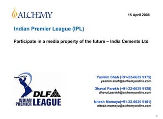15 April 2008



Indian Premier League (IPL)

Participate in a media property of the future – India Cements Ltd




                                        Yasmin Shah (+91-22-6639 9175)
                                          yasmin.shah@alchemyonline.com

                                      Dhaval Parekh (+91-22-6639 9128)
                                         dhaval.parekh@alchemyonline.com


                                      Nitesh Momaya(+91-22-6639 9181)
                                        nitesh.momaya@alchemyonline.com


                                                                           1