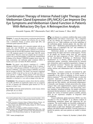 CLINICAL SCIENCE
Combination Therapy of Intense Pulsed Light Therapy and
Meibomian Gland Expression (IPL/MGX) Can Improve Dry
Eye Symptoms and Meibomian Gland Function in Patients
With Refractory Dry Eye: A Retrospective Analysis
Sravanthi Vegunta, BS,* Dharmendra Patel, MD,† and Joanne F. Shen, MD†
Purpose: To assess the improvement in meibomian gland function
and dry eye symptoms in patients with refractory dry eye treated
with a combination therapy of intense pulsed light (IPL) and
meibomian gland expression (MGX).
Methods: Medical records of 81 consecutive patients with dry eye
treated with serial IPL/MGX were retrospectively examined to
determine the outcome. All patients had a minimum of 6 months of
follow-up after the ﬁrst IPL/MGX treatment. Patients typically received
1 to 4 IPL treatments spaced 4 to 6 weeks apart. Each IPL session
included MGX. Thirty-ﬁve charts had complete data for inclusion in
analysis. We reviewed demographics, ocular histories, Standard Patient
Evaluation of Eye Dryness 2 (SPEED2) symptom survey scores, slit-
lamp examinations, and meibomian gland evaluations (MGE) at
baseline and at each visit before IPL/MGX treatments.
Results: The paired t test showed a signiﬁcant (P , 0.0001)
decrease in SPEED2 with IPL/MGX therapy. Of the 35 patients, 8
(23%) had a $50% decrease in SPEED2, 23 (66%) had a 1% to 49%
decrease in SPEED2, 1 (3%) had no change in SPEED2, and 3 (9%)
had an increase in SPEED2. The Paired t test showed a signiﬁcant
increase in MGE in the left eye but not in the right eye (OD P =
0.163 and OS P = 0.0002). Thirteen patients (37%) had improved
MGE bilaterally. Eight patients (23%) had either a decrease in MGE
bilaterally or a decrease in 1 eye with no change in the other eye.
Conclusions: This retrospective analysis shows that the combina-
tion of IPL and MGX can signiﬁcantly improve dry eye symptoms
(in 89% of patients) and meibomian gland function (in 77% of
patients in at least 1 eye).
Key Words: meibomian gland dysfunction, ocular rosacea, intense
pulsed light, dry eye disease
(Cornea 2016;35:318–322)
Dry eye disease is a common condition that causes ocular
discomfort and reduces visual acuity.1
The 2 categories
of dry eye disease are evaporative dry eye and aqueous-
deﬁcient dry eye.2
Both conditions can involve pathology of
the meibomian glands, lacrimal glands, lids, tear ﬁlm, and
surface cells.2,3
Meibomian gland dysfunction (MGD) is the
leading cause of evaporative dry eye4
and contributes to
aqueous-deﬁcient dry eye.5
Meibomian glands are modiﬁed sebaceous glands
located along the upper and lower eyelid margins. Twenty
to 40 glands are located along each lid6
and secrete
meibum, the lipid component of tears.7
MGD is deﬁned
by the International Workshop on Meibomian Gland
Dysfunction4
as “a chronic, diffuse abnormality of the
meibomian glands, commonly characterized by terminal
duct obstruction and/or qualitative/quantitative changes in
the glandular secretion.” Patients may experience symp-
toms of eye irritation and clinically observable ocular
surface disease and inﬂammation due to alteration of the
tear ﬁlm.
MGD is a disease commonly encountered by oph-
thalmologists. The impact of dry eye on quality of life is
comparable to the effect of moderate to severe angina or
dialysis treatment.8,9
The goal of MGD therapy is to provide
long-term improvement of symptoms for patients by
improving the quality of meibum, increasing meibum ﬂow,
improving tear ﬁlm stability, and decreasing inﬂammation.
Commonly used therapies include preservative-free drops,
omega-3 fatty acid supplementation, topical cyclosporine,
serum tears, topical azithromycin, oral doxycycline, mois-
ture chambers, intraductal probing, lid margin exfoliation,
automated thermal pulsation, warm compresses, and others.
Despite the variety of treatment options available, patients
often do not experience complete or long-term relief
of symptoms.
Forced meibomian gland expression (MGX) was ﬁrst
described in 1921 by Gifford10
as an effective method of
rehabilitating meibomian glands and improving dry eye
symptoms. The eyelid margins are forcefully compressed to
express gland contents. Korb and Greiner11
described an
improvement in lipid layer thickness and symptoms in 10
patients with MGD treated with MGX. Forceful expression is
painful for patients, and some patients are unable to tolerate
the pain.
Received for publication May 23, 2015; revision received November 7, 2015;
accepted November 10, 2015. Published online ahead of print January 19,
2016.
From the *University of Arizona College of Medicine-Phoenix, Phoenix, AZ;
and †Department of Ophthalmology, Mayo Clinic, Scottsdale, AZ.
Presented, in part, at the ARVO 2014 meeting, Orlando, FL, ARVO meeting
abstract, May 4–8, 2014.
The authors have no funding or conﬂicts of interest to disclose.
Reprints: Joanne F. Shen, MD, Department of Ophthalmology, Mayo Clinic, 13400
E. Shea Boulevard, Scottsdale, AZ 85259 (e-mail: shen.joanne@mayo.edu).
Copyright © 2016 Wolters Kluwer Health, Inc. All rights reserved.
318 | www.corneajrnl.com Cornea  Volume 35, Number 3, March 2016
Copyright Ó 2016 Wolters Kluwer Health, Inc. Unauthorized reproduction of this article is prohibited.
 