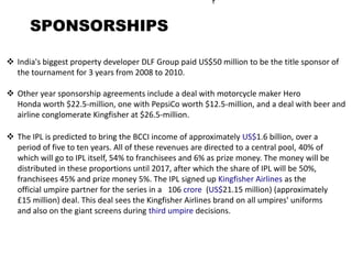 SPONSORSHIPS

 India's biggest property developer DLF Group paid US$50 million to be the title sponsor of
  the tournament for 3 years from 2008 to 2010.

 Other year sponsorship agreements include a deal with motorcycle maker Hero
  Honda worth $22.5-million, one with PepsiCo worth $12.5-million, and a deal with beer and
  airline conglomerate Kingfisher at $26.5-million.

 The IPL is predicted to bring the BCCI income of approximately US$1.6 billion, over a
  period of five to ten years. All of these revenues are directed to a central pool, 40% of
  which will go to IPL itself, 54% to franchisees and 6% as prize money. The money will be
  distributed in these proportions until 2017, after which the share of IPL will be 50%,
  franchisees 45% and prize money 5%. The IPL signed up Kingfisher Airlines as the
  official umpire partner for the series in a 106 crore (US$21.15 million) (approximately
  £15 million) deal. This deal sees the Kingfisher Airlines brand on all umpires' uniforms
  and also on the giant screens during third umpire decisions.
 
