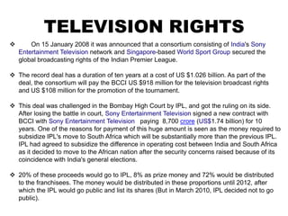 TELEVISION RIGHTS
       On 15 January 2008 it was announced that a consortium consisting of India's Sony
    Entertainment Television network and Singapore-based World Sport Group secured the
    global broadcasting rights of the Indian Premier League.

 The record deal has a duration of ten years at a cost of US $1.026 billion. As part of the
  deal, the consortium will pay the BCCI US $918 million for the television broadcast rights
  and US $108 million for the promotion of the tournament.

 This deal was challenged in the Bombay High Court by IPL, and got the ruling on its side.
  After losing the battle in court, Sony Entertainment Television signed a new contract with
  BCCI with Sony Entertainment Television paying 8,700 crore (US$1.74 billion) for 10
  years. One of the reasons for payment of this huge amount is seen as the money required to
  subsidize IPL's move to South Africa which will be substantially more than the previous IPL.
  IPL had agreed to subsidize the difference in operating cost between India and South Africa
  as it decided to move to the African nation after the security concerns raised because of its
  coincidence with India's general elections.

 20% of these proceeds would go to IPL, 8% as prize money and 72% would be distributed
  to the franchisees. The money would be distributed in these proportions until 2012, after
  which the IPL would go public and list its shares (But in March 2010, IPL decided not to go
  public).
 