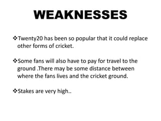 WEAKNESSES
Twenty20 has been so popular that it could replace
 other forms of cricket.

Some fans will also have to pay for travel to the
 ground .There may be some distance between
 where the fans lives and the cricket ground.

Stakes are very high..
 
