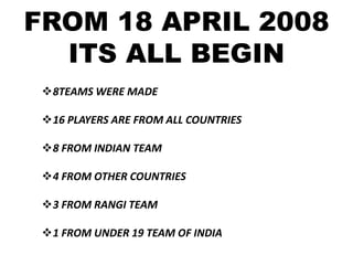 FROM 18 APRIL 2008
  ITS ALL BEGIN
 8TEAMS WERE MADE

 16 PLAYERS ARE FROM ALL COUNTRIES

 8 FROM INDIAN TEAM

 4 FROM OTHER COUNTRIES

 3 FROM RANGI TEAM

 1 FROM UNDER 19 TEAM OF INDIA
 