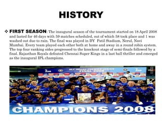 HISTORY
 FIRST SEASON: The inaugural season of the tournament started on 18 April 2008
  and lasted for 46 days with 59 matches scheduled, out of which 58 took place and 1 was
  washed out due to rain. The final was played in DY Patil Stadium, Nerul, Navi
  Mumbai. Every team played each other both at home and away in a round robin system.
  The top four ranking sides progressed to the knockout stage of semi-finals followed by a
  final. Rajasthan Royals defeated Chennai Super Kings in a last ball thriller and emerged
  as the inaugural IPL champions.
 