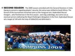  SECOND SEASON : The 2009 season coincided with the General Elections in India.
  Owing to concerns regarding players' security, the venue was shifted to South Africa. The
  format of the tournament remained same as the inaugural one. Hyderabad Deccan
  Chargers , who finished last in the first season , were big underdogs, but came out as
  eventual winners defeating the Royal Challengers Bangalore in the final. Hyderabad Deccan
  set a target of 144 with the help of Gibbs(53) and defended it.
 