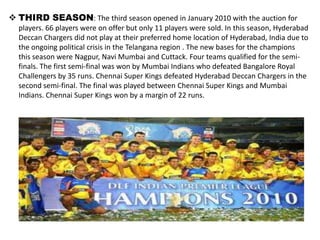  THIRD SEASON: The third season opened in January 2010 with the auction for
  players. 66 players were on offer but only 11 players were sold. In this season, Hyderabad
  Deccan Chargers did not play at their preferred home location of Hyderabad, India due to
  the ongoing political crisis in the Telangana region . The new bases for the champions
  this season were Nagpur, Navi Mumbai and Cuttack. Four teams qualified for the semi-
  finals. The first semi-final was won by Mumbai Indians who defeated Bangalore Royal
  Challengers by 35 runs. Chennai Super Kings defeated Hyderabad Deccan Chargers in the
  second semi-final. The final was played between Chennai Super Kings and Mumbai
  Indians. Chennai Super Kings won by a margin of 22 runs.
 