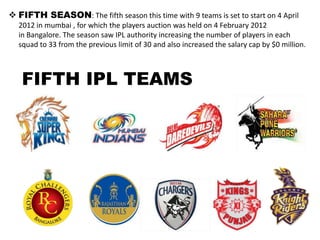  FIFTH SEASON: The fifth season this time with 9 teams is set to start on 4 April
  2012 in mumbai , for which the players auction was held on 4 February 2012
  in Bangalore. The season saw IPL authority increasing the number of players in each
  squad to 33 from the previous limit of 30 and also increased the salary cap by $0 million.



   FIFTH IPL TEAMS
 