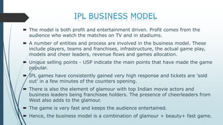  The model is both profit and entertainment driven. Profit comes from the
audience who watch the matches on TV and in stadiums.
 A number of entities and process are involved in the business model. These
include players, teams and franchises, infrastructure, the actual game play,
models and cheer leaders, revenue flows and games allocation.
 Unique selling points - USP indicate the main points that have made the game
popular.
 IPL games have consistently gained very high response and tickets are 'sold
out' in a few minutes of the counters opening.
 There is also the element of glamour with top Indian movie actors and
business leaders being franchisee holders. The presence of cheerleaders from
West also adds to the glamour.
 The game is very fast and keeps the audience entertained.
 Hence, the business model is a combination of glamour + beauty+ fast game.
 