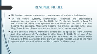  IPL has two revenue streams and these are central and decentral streams.
 In the central systems, sponsorships, franchises and broadcasting
arrangements provide revenue. For 2012, the IPL title was bought by Pepsi for
400 Crores INR while other sponsors such as Vodafone, Yes bank, Star Plus
became the sponsors. McDowell's became the Umpire Sponsor while Sony
Max, Sony Six and Times Internet purchased the broadcasting rights.
 In the decentral stream, franchisee owners sell ad space on team uniforms
and other ad material, TV displays to other firms. In 2012, Aircel, one of the
leading mobile phone service provider paid 85 Crores INR to Chennai Super
Kings for a three years deal. Delhi Dare Devils has Muthoot Group as the main
sponsor while Mumbai Indians had Hero Honda for three years.
 