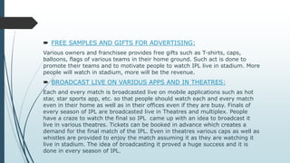 FREE SAMPLES AND GIFTS FOR ADVERTISING:
Various owners and franchisee provides free gifts such as T-shirts, caps,
balloons, flags of various teams in their home ground. Such act is done to
promote their teams and to motivate people to watch IPL live in stadium. More
people will watch in stadium, more will be the revenue.
 BROADCAST LIVE ON VARIOUS APPS AND IN THEATRES:
Each and every match is broadcasted live on mobile applications such as hot
star, star sports app, etc. so that people should watch each and every match
even in their home as well as in their offices even if they are busy. Finals of
every season of IPL are broadcasted live in Theatres and multiplex. People
have a craze to watch the final so IPL came up with an idea to broadcast it
live in various theatres. Tickets can be booked in advance which creates a
demand for the final match of the IPL. Even in theatres various caps as well as
whistles are provided to enjoy the match assuming it as they are watching it
live in stadium. The idea of broadcasting it proved a huge success and it is
done in every season of IPL.
 